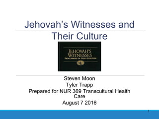 1
Jehovah’s Witnesses and
Their Culture
Steven Moon
Tyler Trapp
Prepared for NUR 369 Transcultural Health
Care
August 7 2016
 