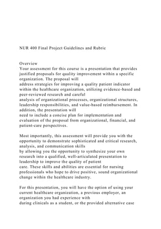 NUR 400 Final Project Guidelines and Rubric
Overview
Your assessment for this course is a presentation that provides
justified proposals for quality improvement within a specific
organization. The proposal will
address strategies for improving a quality patient indicator
within the healthcare organization, utilizing evidence-based and
peer-reviewed research and careful
analysis of organizational processes, organizational structures,
leadership responsibilities, and value-based reimbursement. In
addition, the presentation will
need to include a concise plan for implementation and
evaluation of the proposal from organizational, financial, and
patient-care perspectives.
Most importantly, this assessment will provide you with the
opportunity to demonstrate sophisticated and critical research,
analysis, and communication skills
by allowing you the opportunity to synthesize your own
research into a qualified, well-articulated presentation to
leadership to improve the quality of patient
care. These skills and abilities are essential for nursing
professionals who hope to drive positive, sound organizational
change within the healthcare industry.
For this presentation, you will have the option of using your
current healthcare organization, a previous employer, an
organization you had experience with
during clinicals as a student, or the provided alternative case
 