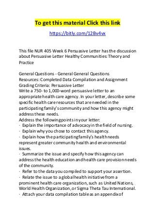 To get this material Click this link 
https://bitly.com/12Bv4vx 
This file NUR 405 Week 6 Persuasive Letter has the discussion 
about Persuasive Letter Healthy Communities: Theory and 
Practice 
General Questions - General General Questions 
Resources: Completed Data Compilation and Assignment 
Grading Criteria: Persuasive Letter 
Write a 750- to 1,000-word persuasive letter to an 
appropriate health care agency. In your letter, describe some 
specific health care resources that are needed in the 
participating family’s community and how this agency might 
address these needs. 
Address the following points in your letter: 
· Explain the importance of advocacy in the field of nursing. 
· Explain why you chose to contact this agency. 
· Explain how the participating family’s health needs 
represent greater community health and environmental 
issues. 
· Summarize the issue and specify how this agency can 
address the health education and health care provision needs 
of the community. 
· Refer to the data you compiled to support your assertion. 
· Relate the issue to a global health initiative from a 
prominent health care organization, such as United Nations, 
World Health Organization, or Sigma Theta Tau International. 
· Attach your data compilation table as an appendix of 
 
