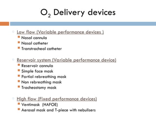 O2 Delivery devices
o Low flow (Variable performance devices )
 Nasal cannula
 Nasal catheter
 Transtracheal catheter
o Reservoir system (Variable performance device)
 Reservoir cannula
 Simple face mask
 Partial rebreathing mask
 Non rebreathing mask
 Tracheostomy mask
o High flow (Fixed performance devices)
 Ventimask (HAFOE)
 Aerosol mask and T-piece with nebulisers
 