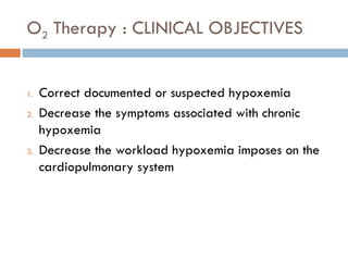 O2 Therapy : CLINICAL OBJECTIVES
1. Correct documented or suspected hypoxemia
2. Decrease the symptoms associated with chronic
hypoxemia
3. Decrease the workload hypoxemia imposes on the
cardiopulmonary system
 