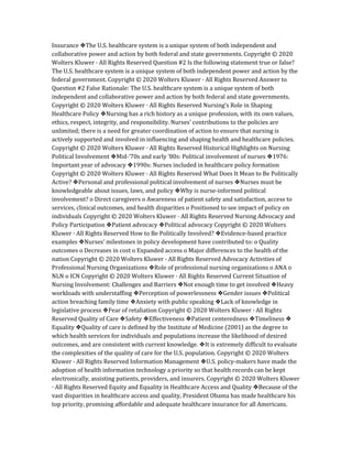 Insurance ❖The U.S. healthcare system is a unique system of both independent and
collaborative power and action by both federal and state governments. Copyright © 2020
Wolters Kluwer · All Rights Reserved Question #2 Is the following statement true or false?
The U.S. healthcare system is a unique system of both independent power and action by the
federal government. Copyright © 2020 Wolters Kluwer · All Rights Reserved Answer to
Question #2 False Rationale: The U.S. healthcare system is a unique system of both
independent and collaborative power and action by both federal and state governments.
Copyright © 2020 Wolters Kluwer · All Rights Reserved Nursing’s Role in Shaping
Healthcare Policy ❖Nursing has a rich history as a unique profession, with its own values,
ethics, respect, integrity, and responsibility. Nurses’ contributions to the policies are
unlimited; there is a need for greater coordination of action to ensure that nursing is
actively supported and involved in influencing and shaping health and healthcare policies.
Copyright © 2020 Wolters Kluwer · All Rights Reserved Historical Highlights on Nursing
Political Involvement ❖Mid-‘70s and early ‘80s: Political involvement of nurses ❖1976:
Important year of advocacy ❖1990s: Nurses included in healthcare policy formation
Copyright © 2020 Wolters Kluwer · All Rights Reserved What Does It Mean to Be Politically
Active? ❖Personal and professional political involvement of nurses ❖Nurses must be
knowledgeable about issues, laws, and policy ❖Why is nurse-informed political
involvement? o Direct caregivers o Awareness of patient safety and satisfaction, access to
services, clinical outcomes, and health disparities o Positioned to see impact of policy on
individuals Copyright © 2020 Wolters Kluwer · All Rights Reserved Nursing Advocacy and
Policy Participation ❖Patient advocacy ❖Political advocacy Copyright © 2020 Wolters
Kluwer · All Rights Reserved How to Be Politically Involved? ❖Evidence-based practice
examples ❖Nurses’ milestones in policy development have contributed to: o Quality
outcomes o Decreases in cost o Expanded access o Major differences to the health of the
nation Copyright © 2020 Wolters Kluwer · All Rights Reserved Advocacy Activities of
Professional Nursing Organizations ❖Role of professional nursing organizations o ANA o
NLN o ICN Copyright © 2020 Wolters Kluwer · All Rights Reserved Current Situation of
Nursing Involvement: Challenges and Barriers ❖Not enough time to get involved ❖Heavy
workloads with understaffing ❖Perception of powerlessness ❖Gender issues ❖Political
action breaching family time ❖Anxiety with public speaking ❖Lack of knowledge in
legislative process ❖Fear of retaliation Copyright © 2020 Wolters Kluwer · All Rights
Reserved Quality of Care ❖Safety ❖Effectiveness ❖Patient centeredness ❖Timeliness ❖
Equality ❖Quality of care is defined by the Institute of Medicine (2001) as the degree to
which health services for individuals and populations increase the likelihood of desired
outcomes, and are consistent with current knowledge. ❖It is extremely difficult to evaluate
the complexities of the quality of care for the U.S. population. Copyright © 2020 Wolters
Kluwer · All Rights Reserved Information Management ❖U.S. policy-makers have made the
adoption of health information technology a priority so that health records can be kept
electronically, assisting patients, providers, and insurers. Copyright © 2020 Wolters Kluwer
· All Rights Reserved Equity and Equality in Healthcare Access and Quality ❖Because of the
vast disparities in healthcare access and quality, President Obama has made healthcare his
top priority, promising affordable and adequate healthcare insurance for all Americans.
 