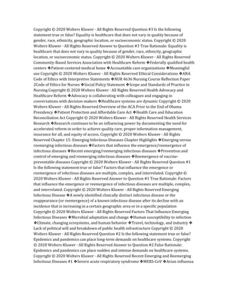 Copyright © 2020 Wolters Kluwer · All Rights Reserved Question #3 Is the following
statement true or false? Equality is healthcare that does not vary in quality because of
gender, race, ethnicity, geographic location, or socioeconomic status. Copyright © 2020
Wolters Kluwer · All Rights Reserved Answer to Question #3 True Rationale: Equality is
healthcare that does not vary in quality because of gender, race, ethnicity, geographic
location, or socioeconomic status. Copyright © 2020 Wolters Kluwer · All Rights Reserved
Community-Based Services Association with Healthcare Reform ❖Federally qualified health
centers ❖Patient-centered medical home ❖Accountable care organizations ❖Meaningful
use Copyright © 2020 Wolters Kluwer · All Rights Reserved Ethical Considerations ❖ANA
Code of Ethics with Interpretive Statements ❖NUR 4636 Nursing Course Reflection Paper
2Code of Ethics for Nurses ❖Social Policy Statement ❖Scope and Standards of Practice in
Nursing Copyright © 2020 Wolters Kluwer · All Rights Reserved Health Advocacy and
Healthcare Reform ❖Advocacy is collaborating with colleagues and engaging in
conversations with decision-makers ❖Healthcare systems are dynamic Copyright © 2020
Wolters Kluwer · All Rights Reserved Overview of the ACA Prior to the End of Obama
Presidency ❖Patient Protection and Affordable Care Act ❖Health Care and Education
Reconciliation Act Copyright © 2020 Wolters Kluwer · All Rights Reserved Health Services
Research ❖Research continues to be an influencing power by documenting the need for
accelerated reform in order to achieve quality care, proper information management,
insurance for all, and equity of access. Copyright © 2020 Wolters Kluwer · All Rights
Reserved Chapter 15: Emerging Infectious Diseases Chapter Highlights ❖Emerging versus
reemerging infectious diseases ❖Factors that influence the emergence/reemergence of
infectious diseases ❖Recent emerging/reemerging infectious diseases ❖Prevention and
control of emerging and reemerging infectious diseases ❖Reemergence of vaccine‐
preventable diseases Copyright © 2020 Wolters Kluwer · All Rights Reserved Question #1
Is the following statement true or false? Factors that influence the emergence or
reemergence of infectious diseases are multiple, complex, and interrelated. Copyright ©
2020 Wolters Kluwer · All Rights Reserved Answer to Question #1 True Rationale: Factors
that influence the emergence or reemergence of infectious diseases are multiple, complex,
and interrelated. Copyright © 2020 Wolters Kluwer · All Rights Reserved Emerging
Infectious Disease ❖A newly identified clinically distinct infectious disease or the
reappearance (or reemergence) of a known infectious disease after its decline with an
incidence that is increasing in a certain geographic area or in a specific population
Copyright © 2020 Wolters Kluwer · All Rights Reserved Factors That Influence Emerging
Infectious Diseases ❖Microbial adaptation and change ❖Human susceptibility to infection
❖Climate, changing ecosystems, and human behavior ❖Travel, technology, and industry ❖
Lack of political will and breakdown of public health infrastructure Copyright © 2020
Wolters Kluwer · All Rights Reserved Question #2 Is the following statement true or false?
Epidemics and pandemics can place long‐term demands on healthcare systems. Copyright
© 2020 Wolters Kluwer · All Rights Reserved Answer to Question #2 False Rationale:
Epidemics and pandemics can place sudden and intense demands on healthcare systems.
Copyright © 2020 Wolters Kluwer · All Rights Reserved Recent Emerging and Reemerging
Infectious Diseases #1 ❖Severe acute respiratory syndrome ❖MERS‐CoV ❖Avian influenza
 