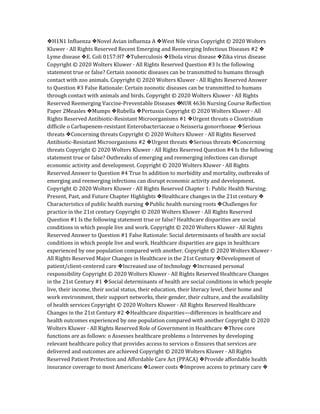 ❖H1N1 Influenza ❖Novel Avian influenza A ❖West Nile virus Copyright © 2020 Wolters
Kluwer · All Rights Reserved Recent Emerging and Reemerging Infectious Diseases #2 ❖
Lyme disease ❖E. Coli 0157:H7 ❖Tuberculosis ❖Ebola virus disease ❖Zika virus disease
Copyright © 2020 Wolters Kluwer · All Rights Reserved Question #3 Is the following
statement true or false? Certain zoonotic diseases can be transmitted to humans through
contact with zoo animals. Copyright © 2020 Wolters Kluwer · All Rights Reserved Answer
to Question #3 False Rationale: Certain zoonotic diseases can be transmitted to humans
through contact with animals and birds. Copyright © 2020 Wolters Kluwer · All Rights
Reserved Reemerging Vaccine‐Preventable Diseases ❖
NUR 4636 Nursing Course Reflection
Paper 2Measles ❖Mumps ❖Rubella ❖Pertussis Copyright © 2020 Wolters Kluwer · All
Rights Reserved Antibiotic‐Resistant Microorganisms #1 ❖Urgent threats o Clostridium
difficile o Carbapenem‐resistant Enterobacteriaceae o Neisseria gonorrhoeae ❖Serious
threats ❖Concerning threats Copyright © 2020 Wolters Kluwer · All Rights Reserved
Antibiotic‐Resistant Microorganisms #2 ❖Urgent threats ❖Serious threats ❖Concerning
threats Copyright © 2020 Wolters Kluwer · All Rights Reserved Question #4 Is the following
statement true or false? Outbreaks of emerging and reemerging infections can disrupt
economic activity and development. Copyright © 2020 Wolters Kluwer · All Rights
Reserved Answer to Question #4 True In addition to morbidity and mortality, outbreaks of
emerging and reemerging infections can disrupt economic activity and development.
Copyright © 2020 Wolters Kluwer · All Rights Reserved Chapter 1: Public Health Nursing:
Present, Past, and Future Chapter Highlights ❖Healthcare changes in the 21st century ❖
Characteristics of public health nursing ❖Public health nursing roots ❖Challenges for
practice in the 21st century Copyright © 2020 Wolters Kluwer · All Rights Reserved
Question #1 Is the following statement true or false? Healthcare disparities are social
conditions in which people live and work. Copyright © 2020 Wolters Kluwer · All Rights
Reserved Answer to Question #1 False Rationale: Social determinants of health are social
conditions in which people live and work. Healthcare disparities are gaps in healthcare
experienced by one population compared with another. Copyright © 2020 Wolters Kluwer ·
All Rights Reserved Major Changes in Healthcare in the 21st Century ❖Development of
patient/client-centered care ❖Increased use of technology ❖Increased personal
responsibility Copyright © 2020 Wolters Kluwer · All Rights Reserved Healthcare Changes
in the 21st Century #1 ❖Social determinants of health are social conditions in which people
live, their income, their social status, their education, their literacy level, their home and
work environment, their support networks, their gender, their culture, and the availability
of health services Copyright © 2020 Wolters Kluwer · All Rights Reserved Healthcare
Changes in the 21st Century #2 ❖Healthcare disparities—differences in healthcare and
health outcomes experienced by one population compared with another Copyright © 2020
Wolters Kluwer · All Rights Reserved Role of Government in Healthcare ❖Three core
functions are as follows: o Assesses healthcare problems o Intervenes by developing
relevant healthcare policy that provides access to services o Ensures that services are
delivered and outcomes are achieved Copyright © 2020 Wolters Kluwer · All Rights
Reserved Patient Protection and Affordable Care Act (PPACA) ❖Provide affordable health
insurance coverage to most Americans ❖Lower costs ❖Improve access to primary care ❖
 