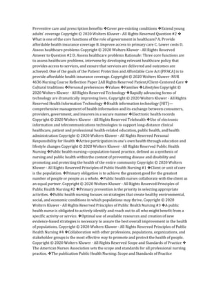 Preventive care and prescription benefits ❖Cover pre-existing conditions ❖Extend young
adults’ coverage Copyright © 2020 Wolters Kluwer · All Rights Reserved Question #2 ❖
What is one of the core functions of the role of government in healthcare? A. Provide
affordable health insurance coverage B. Improve access to primary care C. Lower costs D.
Assess healthcare problems Copyright © 2020 Wolters Kluwer · All Rights Reserved
Answer to Question #2 D. Assess healthcare problems Rationale: Three core functions are
to assess healthcare problems, intervene by developing relevant healthcare policy that
provides access to services, and ensure that services are delivered and outcomes are
achieved. One of the goals of the Patient Protection and Affordable Care Act (PPACA) is to
provide affordable health insurance coverage. Copyright © 2020 Wolters Kluwer ·NUR
4636 Nursing Course Reflection Paper 2All Rights Reserved Patient/Client-Centered Care ❖
Cultural traditions ❖Personal preferences ❖Values ❖Families ❖Lifestyles Copyright ©
2020 Wolters Kluwer · All Rights Reserved Technology ❖Rapidly advancing forms of
technology are dramatically improving lives. Copyright © 2020 Wolters Kluwer · All Rights
Reserved Health Information Technology ❖Health information technology (HIT)—
comprehensive management of health information and its exchange between consumers,
providers, government, and insurers in a secure manner ❖Electronic health records
Copyright © 2020 Wolters Kluwer · All Rights Reserved Telehealth ❖Use of electronic
information and telecommunications technologies to support long-distance clinical
healthcare, patient and professional health-related education, public health, and health
administration Copyright © 2020 Wolters Kluwer · All Rights Reserved Personal
Responsibility for Health ❖Active participation in one’s own health through education and
lifestyle changes Copyright © 2020 Wolters Kluwer · All Rights Reserved Public Health
Nursing ❖Public health nursing—population-based practice, defined as a synthesis of
nursing and public health within the context of preventing disease and disability and
promoting and protecting the health of the entire community Copyright © 2020 Wolters
Kluwer · All Rights Reserved Principles of Public Health Nursing #1 ❖Client or unit of care
is the population. ❖Primary obligation is to achieve the greatest good for the greatest
number of people or people as a whole. ❖Public health nurses collaborate with the client as
an equal partner. Copyright © 2020 Wolters Kluwer · All Rights Reserved Principles of
Public Health Nursing #2 ❖Primary prevention is the priority in selecting appropriate
activities. ❖Public health nursing focuses on strategies that create healthy environmental,
social, and economic conditions in which populations may thrive. Copyright © 2020
Wolters Kluwer · All Rights Reserved Principles of Public Health Nursing #3 ❖A public
health nurse is obligated to actively identify and reach out to all who might benefit from a
specific activity or service. ❖Optimal use of available resources and creation of new
evidence-based strategies is necessary to assure the best overall improvement in the health
of populations. Copyright © 2020 Wolters Kluwer · All Rights Reserved Principles of Public
Health Nursing #4 ❖Collaboration with other professions, populations, organizations, and
stakeholder groups is the most effective way to promote and protect the health of people.
Copyright © 2020 Wolters Kluwer · All Rights Reserved Scope and Standards of Practice ❖
The American Nurses Association sets the scope and standards for all professional nursing
practice. ❖The publication Public Health Nursing: Scope and Standards of Practice
 