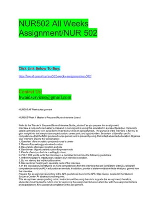 NUR502 All Weeks
Assignment/NUR 502
Click Link Below To Buy:
https://hwaid.com/shop/nur502-weeks-assignmentnur-502/
Contact Us:
hwaidservices@gmail.com
NUR502 All Weeks Assignment
NUR502 Week 1 Master’s-Prepared Nurse Interview Latest
Refer to the “Master’s Prepared Nurse Interview Guide_student” as you prepare this assignment.
Interview a nurse who is master’s-prepared in nursing and is using this education in a present position.Preferably,
selectsomeone who is in a position similar to your chosen specialtytrack. The purpose ofthe interview is for you to
gain insightinto the interplay among education,career path,and opportunities.Be certain to identify specific
competencies thatthe MSN-prepared nurse gained,and is presentlyusing,thatreflect advanced education.Organize
your interview around the topics below:
1. Overview of the master’s-prepared nurse’s career
2. Reason for seeking graduate education
3. Description ofpresentposition and role
4. Usefulness ofgraduate education for presentrole
5. Pearls of wisdom he/she is willing to share
In 750-1,000 words,write the interview in a narrative format.Use the following guidelines:
1. Within the paper’s introduction,explain your interview selection.
2. Do not identify the individual by name.
3. Use centered headings to separate parts ofthe interview.
4. In the conclusion,identifyone or more competencies from the interview that are consistentwith GCU program
competencies and/or AACN education essentials.In addition,provide a statementthatreflects what you gained from
the interview.
Prepare this assignmentaccording to the APA guidelines found in the APA Style Guide, located in the Student
Success Center. An abstractis not required.
This assignmentuses a grading rubric.Instructors will be using the rubric to grade the assignment;therefore,
students should review the rubric prior to beginning the assignmentto become familiar with the assignmentcriteria
and expectations for successful completion ofthe assignment.
 