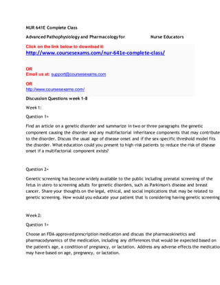 NUR 641E Complete Class
Advanced Pathophysiology and Pharmacology for Nurse Educators
Click on the link below to download it:
http://www.coursesexams.com/nur-641e-complete-class/
OR
Email us at: support@coursesexams.com
OR
http://www.coursesexams.com/
Discussion Questions week 1-8
Week 1:
Question 1=
Find an article on a genetic disorder and summarize in two or three paragraphs the genetic
component causing the disorder and any multifactorial inheritance components that may contribute
to the disorder. Discuss the usual age of disease onset and if the sex-specific threshold model fits
the disorder. What education could you present to high-risk patients to reduce the risk of disease
onset if a multifactorial component exists?
Question 2=
Genetic screening has become widely available to the public including prenatal screening of the
fetus in utero to screening adults for genetic disorders, such as Parkinson's disease and breast
cancer. Share your thoughts on the legal, ethical, and social implications that may be related to
genetic screening. How would you educate your patient that is considering having genetic screening?
Week 2:
Question 1=
Choose an FDA-approved prescription medication and discuss the pharmacokinetics and
pharmacodynamics of the medication, including any differences that would be expected based on
the patient's age, a condition of pregnancy, or lactation. Address any adverse effects the medication
may have based on age, pregnancy, or lactation.
 