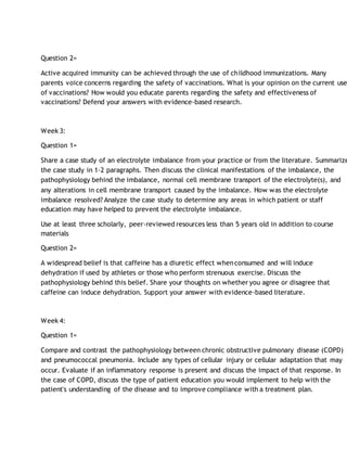 Question 2=
Active acquired immunity can be achieved through the use of childhood immunizations. Many
parents voice concerns regarding the safety of vaccinations. What is your opinion on the current use
of vaccinations? How would you educate parents regarding the safety and effectiveness of
vaccinations? Defend your answers with evidence-based research.
Week 3:
Question 1=
Share a case study of an electrolyte imbalance from your practice or from the literature. Summarize
the case study in 1-2 paragraphs. Then discuss the clinical manifestations of the imbalance, the
pathophysiology behind the imbalance, normal cell membrane transport of the electrolyte(s), and
any alterations in cell membrane transport caused by the imbalance. How was the electrolyte
imbalance resolved? Analyze the case study to determine any areas in which patient or staff
education may have helped to prevent the electrolyte imbalance.
Use at least three scholarly, peer-reviewed resources less than 5 years old in addition to course
materials
Question 2=
A widespread belief is that caffeine has a diuretic effect whenconsumed and will induce
dehydration if used by athletes or those who perform strenuous exercise. Discuss the
pathophysiology behind this belief. Share your thoughts on whether you agree or disagree that
caffeine can induce dehydration. Support your answer with evidence-based literature.
Week 4:
Question 1=
Compare and contrast the pathophysiology between chronic obstructive pulmonary disease (COPD)
and pneumococcal pneumonia. Include any types of cellular injury or cellular adaptation that may
occur. Evaluate if an inflammatory response is present and discuss the impact of that response. In
the case of COPD, discuss the type of patient education you would implement to help with the
patient's understanding of the disease and to improve compliance with a treatment plan.
 