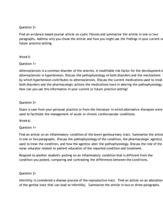 Question 2=
Find an evidence-based journal article on cystic fibrosis and summarize the article in one or two
paragraphs. Address why you chose the article and how you might use the findings in your current or
future practice setting.
Week 5:
Question 1=
Atherosclerosis is a common disorder of the arteries. A modifiable risk factor for the development o
atherosclerosis is hypertension. Discuss the pathophysiology of both disorders and the mechanisms
by which hypertension contributes to atherosclerosis. Discuss the current medications used to treat
both disorders and the pharmacologic actions the medications have in altering the pathophysiology.
How can you use this information in your current or future practice setting?
Question 2=
Share a case from your personal practice or from the literature in which alternative therapies were
used to facilitate the management of acute or chronic cardiovascular conditions.
Week 6:
Question 1=
Find an article on an inflammatory condition of the lower genitourinary tract. Summarize the article
in one or two paragraphs. Discuss the pathophysiology of the condition, the pharmacologic agent(s)
used to treat the condition, and how the agent(s) alter the pathophysiology. Discuss the role of the
nurse educator related to patient education of the reported condition and treatment.
Respond to another student's posting on an inflammatory condition that is different from the
condition you posted, comparing and contrasting the differences between the conditions.
Question 2=
Infertility is considered a disease process of the reproductive tract. Find an article on an alteration
of the genital tract that can lead to infertility. Summarize the article in two or three paragraphs.
 