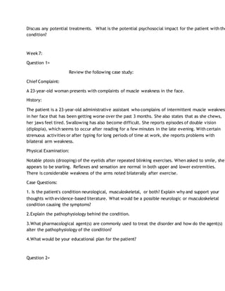 Discuss any potential treatments. What is the potential psychosocial impact for the patient with the
condition?
Week 7:
Question 1=
Review the following case study:
Chief Complaint:
A 23-year-old woman presents with complaints of muscle weakness in the face.
History:
The patient is a 23-year-old administrative assistant who complains of intermittent muscle weakness
in her face that has been getting worse over the past 3 months. She also states that as she chews,
her jaws feel tired. Swallowing has also become difficult. She reports episodes of double vision
(diplopia), which seems to occur after reading for a few minutes in the late evening. With certain
strenuous activities or after typing for long periods of time at work, she reports problems with
bilateral arm weakness.
Physical Examination:
Notable ptosis (drooping) of the eyelids after repeated blinking exercises. When asked to smile, she
appears to be snarling. Reflexes and sensation are normal in both upper and lower extremities.
There is considerable weakness of the arms noted bilaterally after exercise.
Case Questions:
1. Is the patient's condition neurological, musculoskeletal, or both? Explain why and support your
thoughts with evidence-based literature. What would be a possible neurologic or musculoskeletal
condition causing the symptoms?
2.Explain the pathophysiology behind the condition.
3.What pharmacological agent(s) are commonly used to treat the disorder and how do the agent(s)
alter the pathophysiology of the condition?
4.What would be your educational plan for the patient?
Question 2=
 