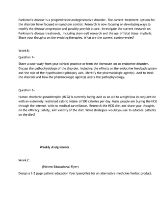 Parkinson's disease is a progressive neurodegenerative disorder. The current treatment options for
the disorder have focused on symptom control. Research is now focusing on developing ways to
modify the disease progression and possibly provide a cure. Investigate the current research on
Parkinson's disease treatments, including stem-cell research and the use of fetal tissue implants.
Share your thoughts on the evolving therapies. What are the current controversies?
Week 8:
Question 1=
Share a case study from your clinical practice or from the literature on an endocrine disorder.
Discuss the pathophysiology of the disorder, including the effects on the endocrine feedback system,
and the role of the hypothalamic-pituitary axis. Identify the pharmacologic agent(s) used to treat
the disorder and how the pharmacologic agent(s) alters the pathophysiology.
Question 2=
Human chorionic gonadotropin (HCG) is currently being used as an aid to weight loss in conjunction
with an extremely restricted caloric intake of 500 calories per day. Many people are buying the HCG
through the Internet with no medical surveillance. Research the HCG diet and share your thoughts
on the efficacy, safety, and validity of the diet. What strategies would you use to educate patients
on the diet?
Weekly Assignments
Week 2:
(Patient Educational Flyer)
Design a 1-2 page patient education flyer/pamphlet for an alternative medicine/herbal product.
 