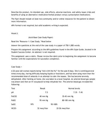 Describe the product, its intended use, side effects, adverse reactions, and safety issues (risks and
benefits of using an alternative medication/herbal product versus a prescription medication).
The flyer should include at least two community and/or online resources for the patient to obtain
more information.
APA format is not required, but solid academic writing is expected.
Week 3:
(Acid-Base Case Study Paper)
Read the "Resource 1: Case Study." Read below
Answer the questions at the end of the case study in a paper of 750-1,000 words.
Prepare this assignment according to the APA guidelines found in the APA Style Guide, located in the
Student Success Center. An abstract is not required.
This assignment uses a rubric. Please review the rubric prior to beginning the assignment to become
familiar with the expectations for successful completion.
Case Study =
A 22-year-old woman reports being “sick with the flu” for the past 8 days. She is vomiting several
times every day, having difficulty keeping liquids or food down, and has been using more than the
recommended dose of antacids in an attempt to calm the nausea. She has become severely
dehydrated. After fainting at home, she was taken to a local hospital. An arterial blood gas sample
was drawn and then an IV was placed to help rehydrate her. The arterial blood gas revealed the
following:
Test Result Normal levels
pH 7.5 7.35 – 7.45
PaCO2 40 mm Hg 35-45 mm Hg
PaO2 95 mm Hg 80-100 mm Hg
SaO2 97% 95-100%
HCO3- 32 meq/liter 22-26 meq/liter
 