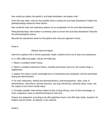 How would you classify the patient’s acid-base disturbance and explain why?
Given the case study, what are the possible factors causing this acid-base disturbance? Explain the
pathophysiology created by these factors.
How would the renal and respiratory systems try to compensate for this acid-base disturbance?
What pharmacologic intervention is commonly used to correct this acid-base disturbance? Describe
the pharmacological actions.
Describe the educational needs for this patient and what your approach will be.
Week 4:
(Patient Interview Paper)
Interview a patient with a chronic pulmonary health condition who is on at least two medications.
In a 1,350-1,600-word paper, discuss the following:
1. Obtain a complete health history.
2. Obtain a complete medication history, including prescription and over-the-counter drugs or
supplements.
3. Analyze the client's current knowledge level of medications and compliance with the prescribed
dosing and administration.
4. For each medication, identify the pharmacokinetics, pharmacodynamics, dose, route of
administration, side effects, adverse reactions, any drug interactions, potential safety issues, and
the impact on the client's health status.
5. Formulate possible interventions related to lack of drug efficacy, lack of client knowledge, or
client compliance issues as identified during the interview.
Prepare this assignment according to the APA guidelines found in the APA Style Guide, located in the
Student Success Center. An abstract is not required.
Week 5:
 