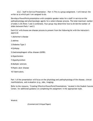 (CLC - Staff In-Service Presentation - Part 1) This is a group assignment. I will instruct the
writer as to which part I am assigned to do.
Develop a PowerPoint presentation with complete speaker notes for a staff in-service on the
pathophysiology and pharmacologic agents for a select disease process. The total maximum number
of slides is 30 (Parts 1 and 2 combined). Your group may determine how to divide the number of
slides between Parts 1 and 2.
Each CLC will choose one disease process to present from the following list with the instructor's
approval:
1.Alzheimer's disease
2.Asthma
3.Diabetes Type 2
4.Epilepsy
5.Gastroesophageal reflux disease (GERD)
6.Hypertension
7.Hypothyroidism
8.Multiple sclerosis
9.Peptic ulcer disease
10.Tuberculosis.
Part 1 of the presentation will focus on the physiology and pathophysiology of the disease, clinical
manifestations, and evaluation (e.g., labs, imaging).
Refer to the resource, "Creating Effective PowerPoint Presentations," located in the Student Success
Center, for additional guidance on completing this assignment in the appropriate style.
Week 6:
(Commercial Critique Paper)
 