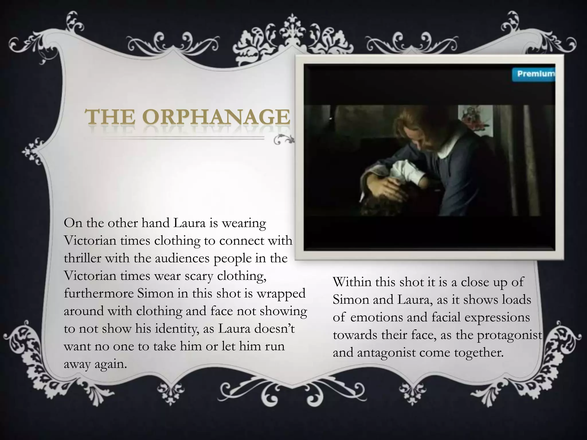THE ORPHANAGE



On the other hand Laura is wearing
Victorian times clothing to connect with
thriller with the audiences people in the
Victorian times wear scary clothing,         Within this shot it is a close up of
furthermore Simon in this shot is wrapped    Simon and Laura, as it shows loads
around with clothing and face not showing    of emotions and facial expressions
to not show his identity, as Laura doesn’t   towards their face, as the protagonist
want no one to take him or let him run       and antagonist come together.
away again.
 