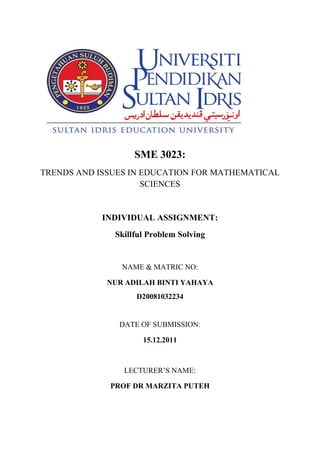 SME 3023:
TRENDS AND ISSUES IN EDUCATION FOR MATHEMATICAL
                     SCIENCES


            INDIVIDUAL ASSIGNMENT:
              Skillful Problem Solving


                NAME & MATRIC NO:

             NUR ADILAH BINTI YAHAYA
                   D20081032234


               DATE OF SUBMISSION:

                     15.12.2011



                LECTURER’S NAME:

             PROF DR MARZITA PUTEH
 