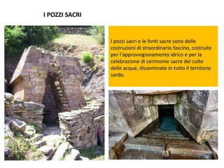 I POZZI SACRI
I pozzi sacri e le fonti sacre sono delle
costruzioni di straordinario fascino, costruite
per l'approvvigionamento idrico e per la
celebrazione di cerimonie sacre del culto
delle acque, disseminate in tutto il territorio
sardo.
 