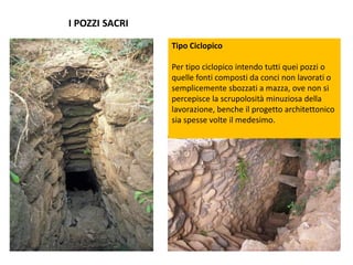 I POZZI SACRI
Tipo Ciclopico
Per tipo ciclopico intendo tutti quei pozzi o
quelle fonti composti da conci non lavorati o
semplicemente sbozzati a mazza, ove non si
percepisce la scrupolosità minuziosa della
lavorazione, benche il progetto architettonico
sia spesse volte il medesimo.
 