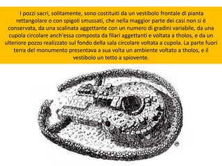 I pozzi sacri, solitamente, sono costituiti da un vestibolo frontale di pianta
rettangolare o con spigoli smussati, che nella maggior parte dei casi non si è
conservata, da una scalinata aggettante con un numero di gradini variabile, da una
cupola circolare anch'essa composta da filari aggettanti e voltata a tholos, e da un
ulteriore pozzo realizzato sul fondo della sala circolare voltata a cupola. La parte fuori
terra del monumento presentava a sua volta un ambiente voltato a tholos, e il
vestibolo un tetto a spiovente.
 