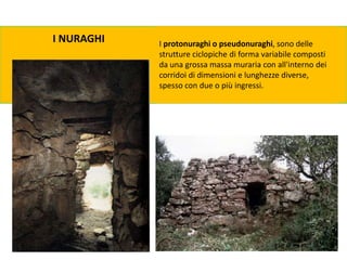 I NURAGHI I protonuraghi o pseudonuraghi, sono delle
strutture ciclopiche di forma variabile composti
da una grossa massa muraria con all'interno dei
corridoi di dimensioni e lunghezze diverse,
spesso con due o più ingressi.
 