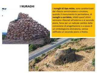 I NURAGHI
I nuraghi di tipo misto, sono caratterizzati
dal rifascio semicircolare o circolore,
quando il monumento lo permetteva, di
nuraghi a corridoio, infatti quest'ultimi
venivano rifasciati all'esterno e al secondo
piano, forse per un radicale cambio della
concezione di progettazione o a causa di
un simbologismo divinatorio, veniva
edificato un secondo piano a tholos.
 