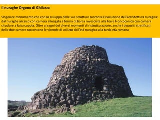 Il nuraghe Orgono di Ghilarza
Singolare monumento che con lo sviluppo delle sue strutture racconta l’evoluzione dell’architettura nuragica:
dal nuraghe arcaico con camera allungata a forma di barca rovesciata alla torre troncoconica con camera
circolare a falsa cupola. Oltre ai segni dei diversi momenti di ristrutturazione, anche i depositi stratificati
delle due camere raccontano le vicende di utilizzo dall’età nuragica alla tarda età romana
 