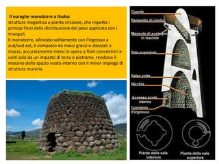 Il nuraghe monotorre a tholos
struttura megalitica a pianta circolare, che rispetta i
principi fisici della distribuzione del peso applicata con i
triangoli.
Il monotorre, allineato solitamente con l'ingresso a
sud/sud-est, è composto da massi grezzi o sbozzati a
mazza, accuratamente messi in opera a filari concentrici e
uniti solo da un impasto di terra e pietrame, rendono il
massino dello spazio vuoto interno con il minor impiego di
struttura muraria.
 