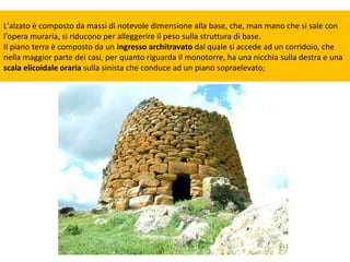 L'alzato è composto da massi di notevole dimensione alla base, che, man mano che si sale con
l'opera muraria, si riducono per alleggerire il peso sulla struttura di base.
Il piano terra è composto da un ingresso architravato dal quale si accede ad un corridoio, che
nella maggior parte dei casi, per quanto riguarda il monotorre, ha una nicchia sulla destra e una
scala elicoidale oraria sulla sinista che conduce ad un piano sopraelevato;
 