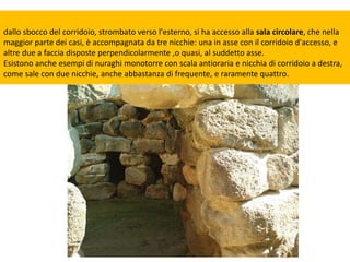dallo sbocco del corridoio, strombato verso l'esterno, si ha accesso alla sala circolare, che nella
maggior parte dei casi, è accompagnata da tre nicchie: una in asse con il corridoio d'accesso, e
altre due a faccia disposte perpendicolarmente ,o quasi, al suddetto asse.
Esistono anche esempi di nuraghi monotorre con scala antioraria e nicchia di corridoio a destra,
come sale con due nicchie, anche abbastanza di frequente, e raramente quattro.
 