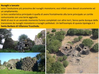 Nuraghi a tancato
sono l'evoluzione più prossima dei nuraghi monotorre; essi infatti sono dovuti sicuramente ad
un ampliamento.
La loro caratteristica principale è quella di avere frontalmente alla torre principale un cortile
comunicante con una torre aggiunta.
Molti di essi in un secondo momento furono completati con altre torri, fanno parte dunque della
transizione da nuraghi monotorre a nuraghi polilobati. Un bell’esempio di questa tipologia è il
Santa Barbara di Villanova Truschedu.
 