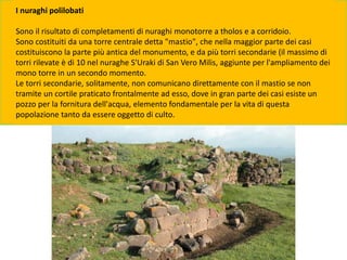 I nuraghi polilobati
Sono il risultato di completamenti di nuraghi monotorre a tholos e a corridoio.
Sono costituiti da una torre centrale detta "mastio", che nella maggior parte dei casi
costituiscono la parte più antica del monumento, e da più torri secondarie (il massimo di
torri rilevate è di 10 nel nuraghe S'Uraki di San Vero Milis, aggiunte per l'ampliamento dei
mono torre in un secondo momento.
Le torri secondarie, solitamente, non comunicano direttamente con il mastio se non
tramite un cortile praticato frontalmente ad esso, dove in gran parte dei casi esiste un
pozzo per la fornitura dell'acqua, elemento fondamentale per la vita di questa
popolazione tanto da essere oggetto di culto.
 