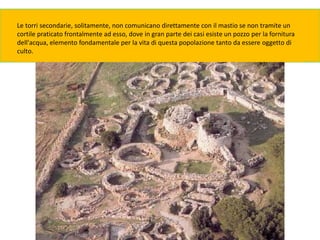 Le torri secondarie, solitamente, non comunicano direttamente con il mastio se non tramite un
cortile praticato frontalmente ad esso, dove in gran parte dei casi esiste un pozzo per la fornitura
dell'acqua, elemento fondamentale per la vita di questa popolazione tanto da essere oggetto di
culto.
 