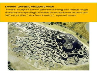 BARUMINI - COMPLESSO NURAGICO SU NURAXI
Il complesso nuragico di Barumini, così come è visibile oggi con il maestoso nuraghe
circondato da un ampio villaggio è il risultato di un'occupazione del sito durata quasi
2000 anni, dal 1600 a.C. circa, fino al III secolo d.C., in piena età romana.
 