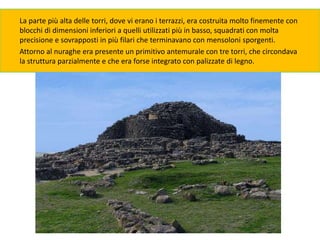 La parte più alta delle torri, dove vi erano i terrazzi, era costruita molto finemente con
blocchi di dimensioni inferiori a quelli utilizzati più in basso, squadrati con molta
precisione e sovrapposti in più filari che terminavano con mensoloni sporgenti.
Attorno al nuraghe era presente un primitivo antemurale con tre torri, che circondava
la struttura parzialmente e che era forse integrato con palizzate di legno.
 