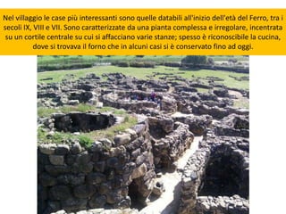Nel villaggio le case più interessanti sono quelle databili all'inizio dell'età del Ferro, tra i
secoli IX, VIII e VII. Sono caratterizzate da una pianta complessa e irregolare, incentrata
su un cortile centrale su cui si affacciano varie stanze; spesso è riconoscibile la cucina,
dove si trovava il forno che in alcuni casi si è conservato fino ad oggi.
 