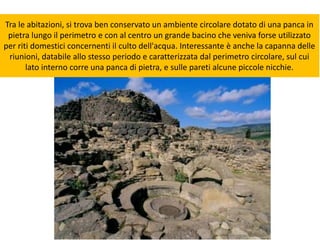Tra le abitazioni, si trova ben conservato un ambiente circolare dotato di una panca in
pietra lungo il perimetro e con al centro un grande bacino che veniva forse utilizzato
per riti domestici concernenti il culto dell'acqua. Interessante è anche la capanna delle
riunioni, databile allo stesso periodo e caratterizzata dal perimetro circolare, sul cui
lato interno corre una panca di pietra, e sulle pareti alcune piccole nicchie.
 