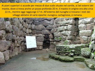 Ai piani superiori si accede per mezzo di due scale situate nel cortile, ai lati esterni del
mastio, dove si trova anche un pozzo profondo 20 m. Il mastio in origine era alto circa
22 m., mentre oggi raggiunge 17 m. All'esterno del nuraghe si trovano i resti dei
villaggi abitativi di varie epoche: nuragica, cartaginese, e romana.
 