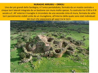 NURAGHE ARRUBIU – ORROLI
Uno dei più grandi della Sardegna, è l'unico pentalobato, formato da un mastio centrale e
cinque torri laterali integrate da un bastione con mura molto spesse. Fu costruito tra il XIII e il IX
secolo a.C. All' esterno il nuraghe è circondato da una seconda cinta di mura, formata da sette
torri parzialmente visibili unite da un muraglione, all'interno della quale sono stati individuati
dei muri che separavano gli spazi tra le torri.
 