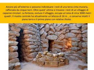 Ancora più all'esterno si possono individuare i resti di una terza cinta muraria,
rafforzata da cinque torri. Oltre quest' ultima si trovano i resti di un villaggio di
capanne circolari. La fortezza, escluso il villaggio, occupa un'area di circa 3000 metri
quadri. Il mastio centrale ha attualmente un'altezza di 16 m. , e conserva intatti il
piano terra e il primo piano con relative tholos .
 