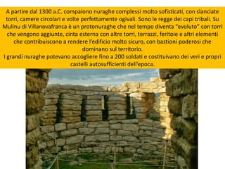 A partire dal 1300 a.C. compaiono nuraghe complessi molto sofisticati, con slanciate
torri, camere circolari e volte perfettamente ogivali. Sono le regge dei capi tribali. Su
Mulinu di Villanovafranca è un protonuraghe che nel tempo diventa “evoluto” con torri
che vengono aggiunte, cinta esterna con altre torri, terrazzi, feritoie e altri elementi
che contribuiscono a rendere l’edificio molto sicuro, con bastioni poderosi che
dominano sul territorio.
I grandi nuraghe potevano accogliere fino a 200 soldati e costituivano dei veri e propri
castelli autosufficienti dell’epoca.
 