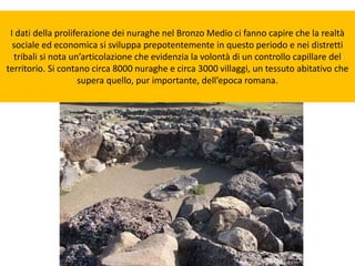I dati della proliferazione dei nuraghe nel Bronzo Medio ci fanno capire che la realtà
sociale ed economica si sviluppa prepotentemente in questo periodo e nei distretti
tribali si nota un’articolazione che evidenzia la volontà di un controllo capillare del
territorio. Si contano circa 8000 nuraghe e circa 3000 villaggi, un tessuto abitativo che
supera quello, pur importante, dell’epoca romana.
 