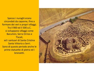 Spesso i nuraghi erano
circondati da capanne, fino a
formare dei veri e propri villaggi.
Tra il 900 ed il 500 a.C.
si sviluppano villaggi come
Barumini, Serra Orrios e
Tìscali,
ed i santuari di Santa Cristina
Santa Vittoria a Serri.
Sono di questo periodo anche le
prime statuette di pietra ed i
bronzetti.
 