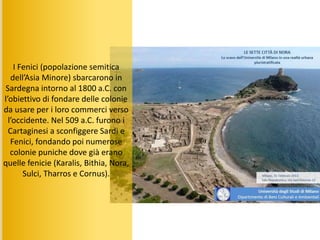 I Fenici (popolazione semitica
dell’Asia Minore) sbarcarono in
Sardegna intorno al 1800 a.C. con
l’obiettivo di fondare delle colonie
da usare per i loro commerci verso
l’occidente. Nel 509 a.C. furono i
Cartaginesi a sconfiggere Sardi e
Fenici, fondando poi numerose
colonie puniche dove già erano
quelle fenicie (Karalis, Bithia, Nora,
Sulci, Tharros e Cornus).
 