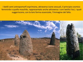 I betili semi antropomorfi esprimono, attraverso icone sessuali, il principio cosmico
femminile e quello maschile, rappresentato anche attraverso i coni betilici lisci, i quali
suggeriscono, con la loro forma essenziale, l'immagine del fallo.
 
