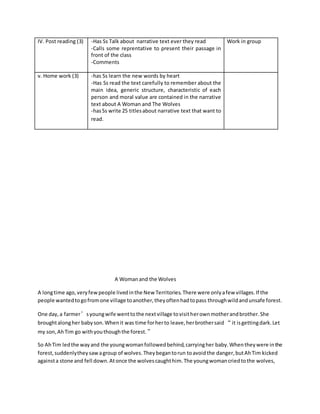 IV. Post reading (3) -Has Ss Talk about narrative text ever they read
-Calls some reprentative to present their passage in
front of the class
-Comments
Work in group
v. Home work (3) -has Ss learn the new words by heart
-Has Ss read the text carefully to remember about the
main idea, generic structure, characteristic of each
person and moral value are contained in the narrative
text about A Woman and The Wolves
-hasSs write 25 titlesabout narrative text that want to
read.
A Womanand the Wolves
A longtime ago, veryfewpeople livedinthe New Territories.There were onlyafew villages.If the
people wantedtogofromone village toanother,theyoftenhadtopass throughwildandunsafe forest.
One day,a farmer’syoungwife wenttothe nextvillage tovisitherownmotherandbrother.She
broughtalongher babyson.Whenit was time forherto leave,herbrothersaid “it isgettingdark.Let
my son,AhTim go withyouthoughthe forest.”
So AhTim ledthe wayand the youngwomanfollowedbehind,carryingher baby.Whentheywere inthe
forest,suddenlytheysawagroup of wolves.Theybegantorun toavoidthe danger,butAhTim kicked
againsta stone and fell down.Atonce the wolvescaughthim.The youngwomancriedtothe wolves,
 