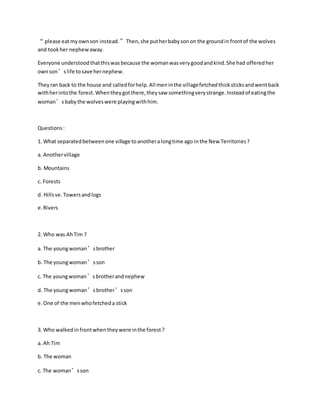 “ please eatmyownson instead.”Then,she putherbabysonon the groundin frontof the wolves
and tookher nephewaway.
Everyone understoodthatthiswasbecause the womanwasverygoodandkind.She had offeredher
ownson’slife tosave hernephew.
Theyran back to the house and calledforhelp.All meninthe villagefetchedthicksticksandwentback
withherintothe forest.Whentheygotthere,theysaw somethingverystrange.Insteadof eatingthe
woman’sbabythe wolveswere playingwithhim.
Questions:
1. What separatedbetweenone village toanotheralongtime ago inthe New Territories?
a. Anothervillage
b. Mountains
c. Forests
d. Hillsve.Towersandlogs
e.Rivers
2. Who was AhTim ?
a. The youngwoman’sbrother
b. The youngwoman’sson
c. The youngwoman’sbrotherandnephew
d. The youngwoman’sbrother’sson
e.One of the menwhofetcheda stick
3. Who walkedinfrontwhentheywere inthe forest?
a. Ah Tim
b. The woman
c. The woman’sson
 