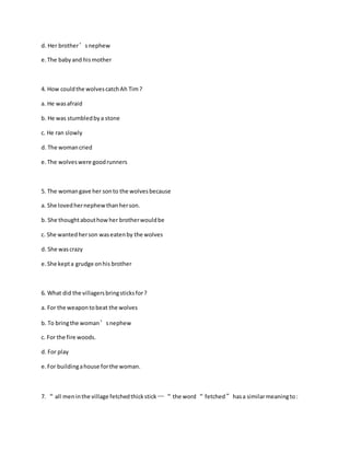 d. Her brother’snephew
e.The babyand hismother
4. How couldthe wolvescatchAh Tim?
a. He wasafraid
b. He was stumbledbya stone
c. He ran slowly
d. The womancried
e.The wolveswere goodrunners
5. The womangave her sonto the wolvesbecause
a. She lovedhernephewthanherson.
b. She thoughtabouthowher brotherwouldbe
c. She wantedherson waseatenby the wolves
d. She wascrazy
e.She kepta grudge onhis brother
6. What did the villagersbringsticksfor?
a. For the weapontobeat the wolves
b. To bringthe woman’snephew
c. For the fire woods.
d. For play
e.For buildingahouse forthe woman.
7. “ all meninthe village fetchedthickstick …“ the word “ fetched”hasa similarmeaningto:
 