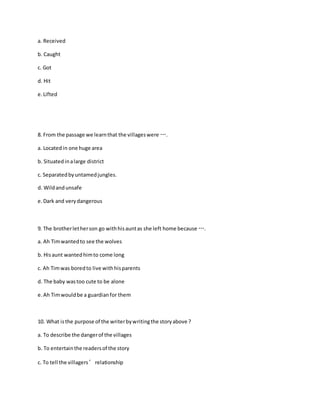 a. Received
b. Caught
c. Got
d. Hit
e.Lifted
8. From the passage we learnthat the villageswere ….
a. Locatedin one huge area
b. Situatedinalarge district
c. Separatedbyuntamedjungles.
d. Wildandunsafe
e.Dark and verydangerous
9. The brotherletherson go withhisauntas she left home because ….
a. Ah Timwantedto see the wolves
b. Hisaunt wantedhimto come long
c. Ah Timwas boredto live withhisparents
d. The baby wastoo cute to be alone
e.Ah Timwouldbe a guardianfor them
10. What isthe purpose of the writerbywritingthe storyabove ?
a. To describe the dangerof the villages
b. To entertainthe readersof the story
c. To tell the villagers’relationship
 