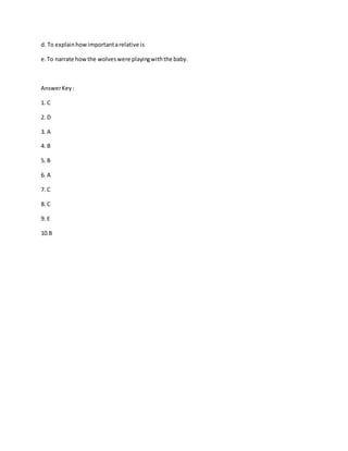 d. To explainhowimportantarelative is
e.To narrate howthe wolveswere playingwiththe baby.
AnswerKey:
1. C
2. D
3. A
4. B
5. B
6. A
7. C
8. C
9. E
10.B
 