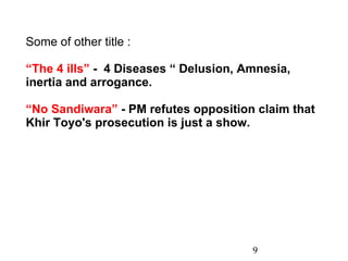 9 Some of other title : “ The 4 ills”  -  4 Diseases “ Delusion, Amnesia, inertia and arrogance. “ No Sandiwara”  - PM refutes opposition claim that Khir Toyo's prosecution is just a show. 